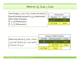 ِ‫ه‬ْ‫ي‬َ‫ل‬ِٕ‫ا‬ ٌ‫اف‬ َ‫ض‬ُ‫م‬ َ‫و‬ ٌ‫اف‬ َ‫ض‬ُ‫م‬More on ِ‫ه‬ْ‫ي‬َ‫ل‬ِٕ‫ا‬ ٌ‫اف‬ َ‫ض‬ُ‫م‬ َ‫و‬ ٌ‫اف‬ َ‫ض‬ُ‫م‬
Whose book?
(of) who book
ْ‫ن‬َ‫م‬ ُ‫اب‬َ‫ت‬ِ‫ك‬
ِ‫ه‬ْ‫ي‬َ‫ل‬ِٕ‫ا‬ ٌ‫اف‬ َ‫ض‬ُ‫م‬ ٌ‫اف‬ َ‫ض‬ُ‫م‬
Even though ْ‫ن‬َ‫م‬ is ِ‫ه‬ْ‫ي‬َ‫ل‬ِٕ‫ا‬ ٌ‫اف‬ َ‫ض‬ُ‫م‬ , it does not have ٌ‫ة‬َ‫ر‬ْ‫َس‬‫ك‬
(kasrah) ending, because it is ٌّ‫ي‬ِ‫ن‬ْ‫ب‬َ‫م‬ (indeclinable).
Other similar examples:
ْ‫ن‬َ‫م‬ ُ‫م‬َ‫ل‬َ‫ق‬ (Whose pen?)
ْ‫ن‬َ‫م‬ ُ‫ن‬ْ‫ب‬ِ‫ٱ‬ (Whose son?)
LQ Mississauga – Madinah Book 1 Notes (v. 8) 27
Mosque of Allah’s Prophet
(of) Allah (of the) prophet mosque
‫الل‬ِ‫ه‬ ِ‫ول‬ُ‫س‬َ‫ر‬ ُ‫د‬ ِ‫ج‬ْ‫س‬َ‫م‬
ِ‫ه‬ْ‫ي‬َ‫ل‬ِٕ‫ا‬ ٌ‫اف‬ َ‫ض‬ُ‫م‬ ٌ‫اف‬ َ‫ض‬ُ‫م‬
ِ‫ه‬ْ‫ي‬َ‫ل‬ِٕ‫ا‬ ٌ‫اف‬ َ‫ض‬ُ‫م‬ ٌ‫اف‬ َ‫ض‬ُ‫م‬
Notice two sets of ِ‫ه‬ْ‫ي‬َ‫ل‬ِٕ‫ا‬ ٌ‫اف‬ َ‫ض‬ُ‫م‬ َ‫و‬ ٌ‫اف‬ َ‫ض‬ُ‫م‬.
ِ‫ول‬ُ‫س‬َ‫ر‬ is ِ‫ه‬ْ‫ي‬َ‫ل‬ِٕ‫ا‬ ٌ‫اف‬ َ‫ض‬ُ‫م‬ in ِ‫ول‬ُ‫س‬َ‫ر‬ ُ‫د‬ ِ‫ج‬ْ‫س‬َ‫م‬ and it
is ٌ‫اف‬ َ‫ض‬ُ‫م‬ in ِ‫ه‬‫الل‬ ِ‫ول‬ُ‫س‬َ‫ر‬.
 