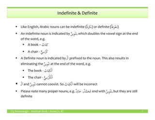 Indefinite & Definite
Like English, Arabic nouns can be indefinite (ٌ‫ة‬َ‫ر‬ِ‫َك‬‫ن‬) or definite (ٌ‫ة‬َ‫ف‬ِ‫ر‬ْ‫ع‬َ‫م‬)
An indefinite noun is indicated by ٌ‫ن‬‫ِي‬‫و‬ْ‫ن‬َ‫ت‬, which doubles the vowel sign at the end
of the word, e.g.
A book – ٌ‫اب‬َ‫ت‬ِ‫ك‬
A chair - ٌّ‫ي‬ِ‫س‬ْ‫ر‬ُ‫ك‬
A Definite noun is indicated by ‫ـ‬ْ‫ل‬َ‫ا‬ prefixed to the noun. This also results in
LQ Mississauga – Madinah Book 1 Notes (v. 8)
A Definite noun is indicated by ‫ـ‬ْ‫ل‬َ‫ا‬ prefixed to the noun. This also results in
eliminating the ٌ‫ن‬‫ِي‬‫و‬ْ‫ن‬َ‫ت‬ at the end of the word, e.g.
The book - ُ‫اب‬َ‫ت‬ِ‫ك‬ْ‫ل‬َ‫ا‬
The chair - ُّ‫ي‬ ِ‫س‬ْ‫ر‬ُ‫ك‬ْ‫ل‬َ‫ا‬
‫ـ‬ْ‫ل‬َ‫ا‬ and ٌ‫ن‬‫ِي‬‫و‬ْ‫ن‬َ‫ت‬ cannot coexist. So ٌ‫اب‬َ‫ت‬ِ‫ك‬ْ‫ل‬َ‫ا‬ will be incorrect
Please note many proper nouns, e.g. ٌ‫د‬َّ‫م‬َ‫ح‬ُ‫م‬,ٌ‫د‬ِ‫ال‬َ‫خ‬ end with ٌ‫ن‬‫ِي‬‫و‬ْ‫ن‬َ‫ت‬, but they are still
definite
7
 