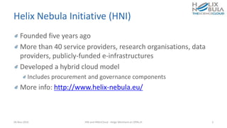 Helix Nebula Initiative (HNI)
Founded five years ago
More than 40 service providers, research organisations, data
providers, publicly-funded e-infrastructures
Developed a hybrid cloud model
Includes procurement and governance components
More info: http://www.helix-nebula.eu/
28-Nov-2016 HNI and HNSciCloud - Helge Meinhard at CERN.ch 2
 