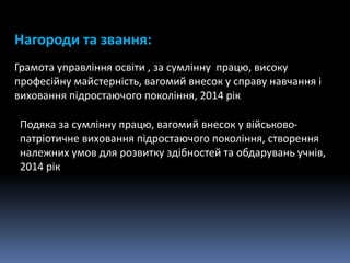 Нагороди та звання:
Грамота управління освіти , за сумлінну працю, високу
професійну майстерність, вагомий внесок у справу навчання і
виховання підростаючого покоління, 2014 рік
Подяка за сумлінну працю, вагомий внесок у військово-
патріотичне виховання підростаючого покоління, створення
належних умов для розвитку здібностей та обдарувань учнів,
2014 рік
 