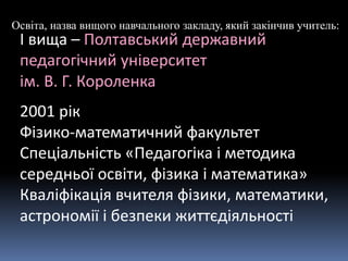 Освіта, назва вищого навчального закладу, який закінчив учитель:
І вища – Полтавський державний
педагогічний університет
ім. В. Г. Короленка
2001 рік
Фізико-математичний факультет
Спеціальність «Педагогіка і методика
середньої освіти, фізика і математика»
Кваліфікація вчителя фізики, математики,
астрономії і безпеки життєдіяльності
 