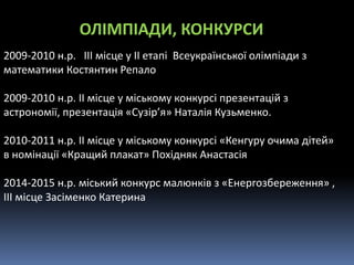 2009-2010 н.р. ІІІ місце у ІІ етапі Всеукраїнської олімпіади з
математики Костянтин Репало
2009-2010 н.р. ІІ місце у міському конкурсі презентацій з
астрономії, презентація «Сузір’я» Наталія Кузьменко.
2010-2011 н.р. ІІ місце у міському конкурсі «Кенгуру очима дітей»
в номінації «Кращий плакат» Похідняк Анастасія
2014-2015 н.р. міський конкурс малюнків з «Енергозбереження» ,
ІІІ місце Засіменко Катерина
ОЛІМПІАДИ, КОНКУРСИ
 