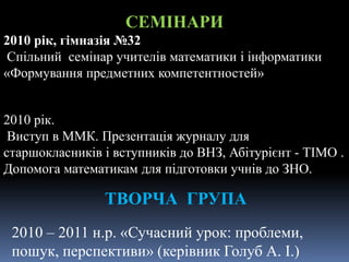 СЕМІНАРИ
2010 рік, гімназія №32
Спільний семінар учителів математики і інформатики
«Формування предметних компетентностей»
2010 рік.
Виступ в ММК. Презентація журналу для
старшокласників і вступників до ВНЗ, Абітурієнт - ТІМО .
Допомога математикам для підготовки учнів до ЗНО.
ТВОРЧА ГРУПА
2010 – 2011 н.р. «Сучасний урок: проблеми,
пошук, перспективи» (керівник Голуб А. І.)
 