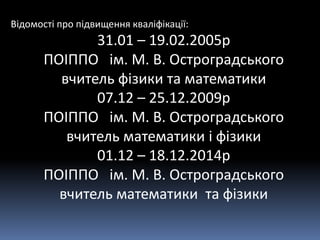 Відомості про підвищення кваліфікації:
31.01 – 19.02.2005р
ПОІППО ім. М. В. Остроградського
вчитель фізики та математики
07.12 – 25.12.2009р
ПОІППО ім. М. В. Остроградського
вчитель математики і фізики
01.12 – 18.12.2014р
ПОІППО ім. М. В. Остроградського
вчитель математики та фізики
 