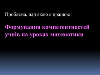 Проблема, над якою я працюю:
Формування компетентностей
учнів на уроках математики
 