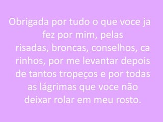 Obrigada por tudo o que voce ja
fez por mim, pelas
risadas, broncas, conselhos, ca
rinhos, por me levantar depois
de tantos tropeços e por todas
as lágrimas que voce não
deixar rolar em meu rosto.

 