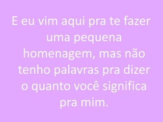 E eu vim aqui pra te fazer
uma pequena
homenagem, mas não
tenho palavras pra dizer
o quanto você significa
pra mim.

 