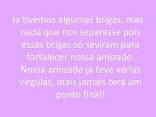 Ja tivemos algumas brigas, mas
nada que nos separasse pois
essas brigas só seviram para
fortalecer nossa amizade.
Nossa amizade ja teve várias
virgulas, mais jamais terá um
ponto final!

 