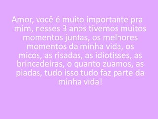 Amor, você é muito importante pra
mim, nesses 3 anos tivemos muitos
momentos juntas, os melhores
momentos da minha vida, os
micos, as risadas, as idiotisses, as
brincadeiras, o quanto zuamos, as
piadas, tudo isso tudo faz parte da
minha vida!

 