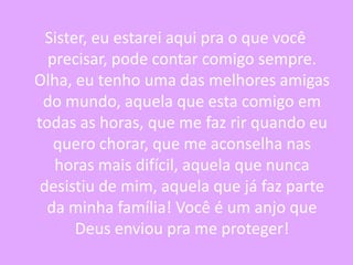 Sister, eu estarei aqui pra o que você
precisar, pode contar comigo sempre.
Olha, eu tenho uma das melhores amigas
do mundo, aquela que esta comigo em
todas as horas, que me faz rir quando eu
quero chorar, que me aconselha nas
horas mais difícil, aquela que nunca
desistiu de mim, aquela que já faz parte
da minha família! Você é um anjo que
Deus enviou pra me proteger!

 