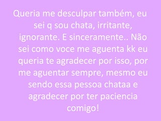Queria me desculpar também, eu
sei q sou chata, irritante,
ignorante. E sinceramente.. Não
sei como voce me aguenta kk eu
queria te agradecer por isso, por
me aguentar sempre, mesmo eu
sendo essa pessoa chataa e
agradecer por ter paciencia
comigo!

 