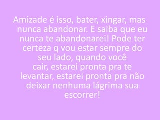 Amizade é isso, bater, xingar, mas
nunca abandonar. E saiba que eu
nunca te abandonarei! Pode ter
certeza q vou estar sempre do
seu lado, quando você
cair, estarei pronta pra te
levantar, estarei pronta pra não
deixar nenhuma lágrima sua
escorrer!

 