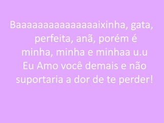Baaaaaaaaaaaaaaaixinha, gata,
perfeita, anã, porém é
minha, minha e minhaa u.u
Eu Amo você demais e não
suportaria a dor de te perder!

 