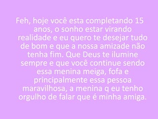 Feh, hoje você esta completando 15
anos, o sonho estar virando
realidade e eu quero te desejar tudo
de bom e que a nossa amizade não
tenha fim. Que Deus te ilumine
sempre e que você continue sendo
essa menina meiga, fofa e
principalmente essa pessoa
maravilhosa, a menina q eu tenho
orgulho de falar que é minha amiga.

 