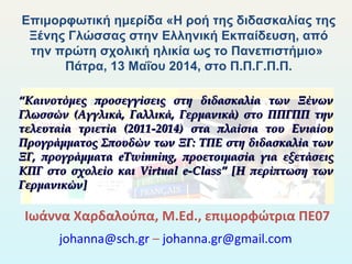 Ιωάννα Χαρδαλούπα, M.Ed., επιμορφώτρια ΠΕ07
johanna@sch.gr – johanna.gr@gmail.com
Επιμορφωτική ημερίδα «Η ροή της διδασκαλίας της
Ξένης Γλώσσας στην Ελληνική Εκπαίδευση, από
την πρώτη σχολική ηλικία ως το Πανεπιστήμιο»
Πάτρα, 13 Μαΐου 2014, στο Π.Π.Γ.Π.Π.
““Καινοτόμες προσεγγίσεις στη διδασκαλία των ΞένωνΚαινοτόμες προσεγγίσεις στη διδασκαλία των Ξένων
Γλωσσών (Αγγλικά, Γαλλικά, Γερμανικά) στο ΠΠΓΠΠ τηνΓλωσσών (Αγγλικά, Γαλλικά, Γερμανικά) στο ΠΠΓΠΠ την
τελευταία τριετία (2011-2014) στα πλαίσια του Ενιαίουτελευταία τριετία (2011-2014) στα πλαίσια του Ενιαίου
Προγράμματος Σπουδών των ΞΓ: ΤΠΕ στη διδασκαλία τωνΠρογράμματος Σπουδών των ΞΓ: ΤΠΕ στη διδασκαλία των
ΞΓ, προγράμματαΞΓ, προγράμματα eTwinningeTwinning, προετοιμασία για εξετάσεις, προετοιμασία για εξετάσεις
ΚΠΓ στο σχολείο καιΚΠΓ στο σχολείο και Virtual e-Class” [Virtual e-Class” [Η περίπτωση τωνΗ περίπτωση των
Γερμανικών]Γερμανικών]
 