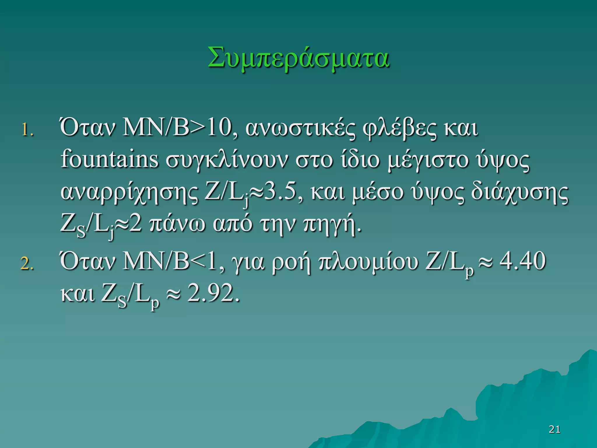 21
Συμπεράσματα
1. Όταν MN/B>10, ανωστικές φλέβες και
fountains συγκλίνουν στο ίδιο μέγιστο ύψος
αναρρίχησης Z/Lj3.5, και μέσο ύψος διάχυσης
ZS/Lj2 πάνω από την πηγή.
2. Όταν MN/B<1, για ροή πλουμίου Z/Lp  4.40
και ZS/Lp  2.92.
 