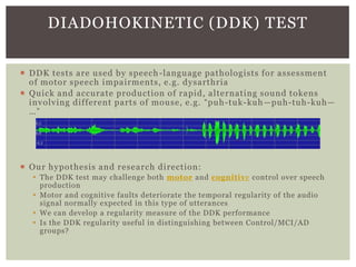 DIADOHOKINETIC (DDK) TEST
 DDK tests are used by speech -language pathologists for assessment
of motor speech impairments, e.g. dysarthria
 Quick and accurate production of rapid, alternating sound tokens
involving different parts of mouse, e.g. “puh-tuk-kuh—puh-tuh-kuh—
…”

 Our hypothesis and research direction:
 The DDK test may challenge both motor and cognitive control over speech
production
 Motor and cognitive faults deteriorate the temporal regularity of the audio
signal normally expected in this type of utterances
 We can develop a regularity measure of the DDK performance
 Is the DDK regularity useful in distinguishing between Control/MCI/AD
groups?

 