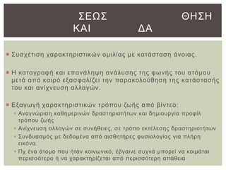 ΢ΔΩ΢
ΚΑΙ

ΘΗ΢Η
ΓΑ

 ΢πζρέηηζε ραξαθηεξηζηηθώλ νκηιίαο κε θαηάζηαζε άλνηαο.
 Η θαηαγξαθή θαη επαλάιεςε αλάιπζεο ηεο θσλήο ηνπ αηόκνπ
κεηά από θαηξό εμαζθαιίδεη ηελ παξαθνινύζεζε ηεο θαηάζηαζήο
ηνπ θαη αλίρλεπζε αιιαγώλ.
 Δμαγσγή ραξαθηεξηζηηθώλ ηξόπνπ δσήο από βίληεν:
 Αλαγλώξηζε θαζεκεξηλώλ δξαζηεξηνηήησλ θαη δεκηνπξγία πξνθίι
ηξόπνπ δσήο
 Αλίρλεπζε αιιαγώλ ζε ζπλήζεηεο, ζε ηξόπν εθηέιεζεο δξαζηεξηνηήησλ
 ΢πλδπαζκόο κε δεδνκέλα από αηζζεηήξεο θπζηνινγίαο γηα πιήξε
εηθόλα.
 Πρ έλα άηνκν πνπ ήηαλ θνηλσληθό, έβγαηλε ζπρλά κπνξεί λα θνηκάηαη
πεξηζζόηεξν ή λα ραξαθηεξίδεηαη από πεξηζζόηεξε απάζεηα

 