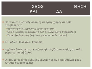 ΢ΔΩ΢
ΚΑΙ

ΘΗ΢Η
ΓΑ

 Θα γίλνπλ πηινηηθέο δνθηκέο ζε ηξεηο ρώξεο ζε ηξία
πεξηβάιινληα
 Δξγαζηήξην (ειεγρόκελεο δξαζηεξηόηεηεο)
 Οίθνο επγεξίαο (θαζεκεξηλή δσή ζε ειεγρόκελν πεξηβάιινλ)
 ΢πίηηα (θαζεκεξηλή δσή ζηνλ ρώξν ηνπ θάζε αηόκνπ)

 ΢ε Γαιιία, Ιξιαλδία, ΢νπεδία
 Ιζρύνπλ δηαθνξεηηθνί θαλόλεο εζηθήο/δενληνινγίαο ζε θάζε
ρώξα θαη πεξηβάιινλ
 Οη ζπκκεηέρνληεο ελεκεξώλνληαη πιήξσο θαη ππνγξάθνπλ
έληππα ζπγθαηάζεζεο

 