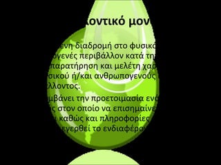 περιβαλλοντικό μονοπάτι: Συγκεκριμένη διαδρομή στο φυσικό ή/και ανθρωπογενές περιβάλλον κατά την οποία γίνεται παρατήρηση και μελέτη χαρακτηριστικών του φυσικού ή/και ανθρωπογενούς περιβάλλοντος. Περιλαμβάνει την προετοιμασία ενός χάρτη της περιοχής στον οποίο να επισημαίνεται το μονοπάτι καθώς και πληροφορίες και ερωτήσεις ώστε να διεγερθεί το ενδιαφέρον των μαθητικών ομάδων.  