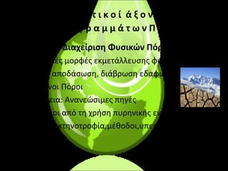 Θ ε μ α τ ι κ ο ί   ά ξ ο ν ε ς  Π ρ ο γ ρ α μ μ ά τ ω ν Π . Ε  . Διαχείριση Φυσικών Πόρων •  Εντατικές μορφές εκμετάλλευσης φυσικών πόρων  •  Δάση, αποδάσωση, διάβρωση εδαφών •  Υδάτινοι Πόροι •  Ενέργεια: Ανανεώσιμες πηγές •  Κίνδυνοι από τη χρήση πυρηνικής ενέργεια • Γεωργία,κτηνοτροφία,μέθοδοι,υπερεκμετάλλευση 