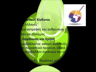 Περιβαλλοντικοί Κίνδυνοι •  Κλιματικές Αλλαγές •  Φυσικές καταστροφές και ανθρώπινη παρέμβαση •  Περιβάλλον και πόλεμος Χώρος, Οργάνωση και Χρήση •  Αστικά περιβάλλοντα: αστική ανάπτυξη, χρήσεις, αστικό και περιαστικό πράσινο, οδικά δίκτυα, ηχητική ρύπανση, περιβάλλον σχολικών και εσωτερικών χώρων •  Οικιστική ανάπτυξη, δημόσιος χώρος και περιβάλλον 