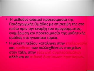Η μέθοδος απαιτεί προετοιμασία της Παιδαγωγικής Ομάδας με επίσκεψή της στο πεδίο πριν την έναρξη του προγράμματος, ενημέρωση και προετοιμασία της μαθητικής ομάδας στο γνωστικό τομέα.  Η μελέτη πεδίου καταλήγει στην  επεξεργασία  και  σύνθεση  των συλλεχθέντων στοιχείων στην τάξη, στην  εξαγωγή συμπερασμάτων  αλλά και σε  πιθανή διατύπωση προτάσεων . 