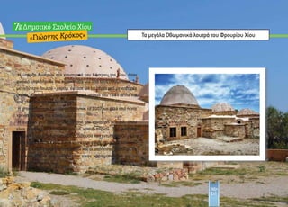 Τα µεγάλα Οθωµανικά λουτρά του Φρουρίου Χίου
«Γιώργης Κρόκος»
∆ηµοτικό Σχολείο Χίου7
Η ύπαρξη λουτρών στο εσωτερικό του Κάστρου της Χίου, ήταν
φυσικό επακόλουθο της κατάκτησής του από τους Οθωµανούς. Το
µεγαλύτερο λουτρό - χαµάµ έφτασε ως τις µέρες µας µε σοβαρές
ζηµιές, κυρίως από τον καταστροφικό σεισµό του 1881 αλλά και
από την µετέπειτα εγκατάλειψη.
Η αποκατάσταση του χώρου ξεκίνησε το 2007 και µετά από πέντε
χρόνια δόθηκε στο κοινό.
Η είσοδος στα Λουτρά γίνεται από την αριστερή πλευρά, όπου
είναι η αίθουσα υποδοχής και τα «αποδυτήρια». Στη συνέχεια
υπάρχει η µεγάλη διακοσµηµένη αίθουσα που εντυπωσιάζει µε το
θόλο της ο οποίος έχει ειδικές τρύπες µε γυαλί στο οποίο εισχωρεί
το φως. Ενδιαφέρον παρουσιάζουν και οι υπόλοιποι χώροι µε τις
τεχνικές λύσεις της εποχής που είχαν χρησιµοποιηθεί για τη
λειτουργία του χαµάµ.
Τάξη
Στ1
 