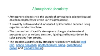 Atmospheric chemistry
• Atmospheric chemistry is the branch of atmospheric science focused
on chemical processes within Earth’s atmosphere.
• It is mainly determined and influenced by interaction between living
organisms and atmosphere.
• The composition of earth‘s atmosphere changes due to natural
processes such as volcano emission, lighting and bombardment by
solar particles from corona.
• The problems addressed by atmospheric chemistry include acid
rain, ozone depletion, photochemical smog, greenhouse
gases and global warming
 