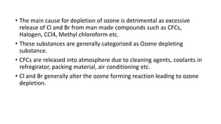 • The main cause for depletion of ozone is detrimental as excessive
release of Cl and Br from man made compounds such as CFCs,
Halogen, CCl4, Methyl chloroform etc.
• These substances are generally categorized as Ozone depleting
substance.
• CFCs are released into atmosphere due to cleaning agents, coolants in
refregirator, packing material, air conditioning etc.
• Cl and Br generally alter the ozone forming reaction leading to ozone
depletion.
 