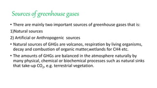 Sources of greenhouse gases
• There are mainly two important sources of greenhouse gases that is:
1)Natural sources
2) Artificial or Anthropogenic sources
• Natural sources of GHGs are volcanos, respiration by living organisms,
decay and combustion of organic matter,wetlands for CH4 etc.
• The amounts of GHGs are balanced in the atmosphere naturally by
many physical, chemical or biochemical processes such as natural sinks
that take-up CO2, e.g. terrestrial vegetation.
 