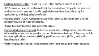 • Carbon dioxide (CO2): Fossil fuel use is the primary source of CO2.
• CO2 can also be emitted from direct human-induced impacts on forestry
and other land use, such as through deforestation, land clearing for
agriculture, and degradation of soils.
• Nitrous oxide (N2O): Agricultural activities, such as fertilizer use, are the
primary source of N2O emissions.
• Fossil fuel combustion also generates N2O.
• Fluorinated gases (F-gases): Industrial processes, refrigeration, and the use
of a variety of consumer products contribute to emissions of F-gases, which
include hydrofluorocarbons (HFCs), perfluorocarbons (PFCs), and sulfur
hexafluoride (SF6).
• Water vapour:Increased evaporation from land areas and water sources.
 