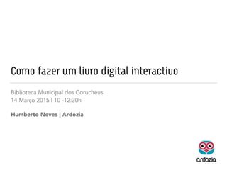 Como fazer um livro digital interactivo
Biblioteca Municipal dos Coruchéus
14 Março 2015 | 10 -12:30h
Humberto Neves | Ardozia
 