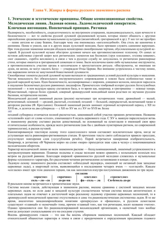 Глава V. Жанры и формы русского знаменного распева

1. Этические и эстетические принципы. Общие композиционные свойства.
Мелодическая линия. Ладовая основа. Ладомелодический синкретизм.
Ключевая интонация. Попевочный принцип. Ритмика
Надмирность, несобытийность, сосредоточенность на внутреннем созерцании, надиндивидуальность, идеи вечности и
бесконечности — вот те свойства русской духовной средневековой музыки, которые имеют общность с другими
европейскими средневековыми музыкальными культурами (византийской, григорианской и др.). У нее тот же прообраз
— пение ангелов во славу Божию, благодаря чему она именовалась «ангелоподобной». Она столь же канонична и
анонимна. Пение в унисон, как и в других видах культовой монодии, было призвано служить единению верующих.
При этом русская знаменная монодия обладала неповторимо своеобразными чертами, обусловленными культурной ис-
торией. В русской культовой музыке обострено духовное начало как противопоставленное телесному. От самых ее
истоков действовал строгий запрет всех ритмических элементов как бесовских («рук плескание», «головы кивание»,
«ног скакание», «хребта вихляние»), в связи с чем в русскую службу не допускались те ритмически равномерные
стихи, которые имеются в григорианской секвенции и гимне. Были исключены какие-либо музыкальные инструменты,
в противоположность участию органа в католическом и протестантском ритуале. «Инструменты, не имеющие ни
души, ни жизни, не могут хвалить Бога» — утверждали Отцы Церкви. Все внимание устремлялось к чистому пению,
как выражению ничем не замутненной божественной духовности.
Своеобразные элементы русской духовной музыки вытекали из традиционных условий русской культуры и мышления.
Чистая вокальность без обязательного инструментального сопровождения и пляски была особенностью также и
русской народной музыки. Идеи бесконечности, ассоциированные с широким, длящимся мелосом, находили параллель
в ощущении бесконечных русских равнинных ландшафтов. Примечателен тембровый колорит русских богослужебных
песнопений — в нем ведущую краску составляли басы, в то время как, например, в григорианике — нежные тенора.
Мужественный, гораздо более суровый, северный древнерусский монодийный напев родствен по звучанию русским
былинам, историческим песням.
Монодический русский знаменный распев (роспев) насчитывает три исторических этапа: древнейший — малый,
речитативный; основной — средний, распетый, столповой; поздний — большой, сверхраспетый, включающий также и
авторские распевы (Ф. Крестьянин). Основной знаменный распев занимает огромный исторический период, с XII по
ХVII вв., и делится на два субпериода — с XII по XV вв. и с XV по ХVII вв. Более
185
поздний субпериод отличается полной распетостью, заменившей собой участки прежних речитативов. Название
«столповой» идет от слова «столп», означающего 8 недель церковного года. С XV в. важную параллельную ветвь
к знаменному распеву составил распев демественный, не основанный на осмогласии и имеющий свои ярко
отличительные особенности, прежде всего ритмические (как бы с двойным пунктирным ритмом, по современной
терминологии), и распев путевой.
Канонизированную текстовую основу этого одноголосного пения составляет исключительно проза, нигде не
уступающая места равномерно-ритмованным стихам. В прочтении текста свято соблюдается правило просодии,
отсутствуют повторения слов («усугубления речей»). Порой встречается намеренная изобразительность.
Например, в догматике «В Чермном мори» на слово «мори» приходится знак «два в челну» с покачивающимся
мелодическим оборотом.
Характер мелодической линии во всем знаменном распеве — бескульминационный, лишенный устремленности к
централизующим вершинам. Плавные подъемы и спады мелодии можно сравнить с колыханьем колосьев под
ветром на русской равнине. Благодаря широкой «равнинности» русской мелодики сложились и музыкальные
формы «сплошного» характера, без рассечения четкими ритмическими остановками в концах строк.
Ладовую основу знаменного распева составляет «обиходный звукоряд», имеющий не октавный (как западные
церковные лады), а квартовый остов, выявляющийся в последовании четырех ячеек — «согласий». Каждое
«согласие» имеет при этом диапазон терции, так как заполняется изнутри поступенным движением по три звука:
                                                  согласия
                   «простое»         «мрачное»          «светлое»           «тресветлое»
                 соль—ля—си           до-ре-ми        фа—соль— ля         Си-бемоль-до-ре
В реальном напеве встречаются и хроматические звуки.
Система восьми гласов, действующая в знаменном распеве, внешне сравнима с системой западных восьми
церковных ладов, но если даже в западной культуре схоластически четкая система восьми автентических и
плагальных ладов не отвечает в достаточной мере реальному ладовому строению церковных песнопений, то в
древнерусской монодической практике отсутствовала и сама эта рационалистическая систематика ладов. В то же
время, аналогично западноевропейским понятиям «реперкуссы» и «финалиса», в русском осмогласии
существуют «главный» и «конечный» тоны, причем «главный тон», как тон речитации, носит название «читок».
Однако применяются они без рационализированной восьмиладовой организации, а «конечный тон» вообще
иногда допускает соскальзывание его на соседние ступени.
Восемь древнерусских гласов — это как бы восемь сборников знаменных песнопений. Каждый обладает
относительной общностью характера и темпа в связи с приурочением к определенным праздникам годового
 