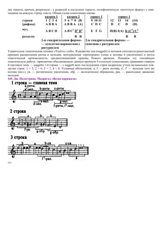 два терцета, причем, репризную - с репризой в последнем терцете; полифоническую «мотетную форму» с ими-
тациями на каждую строку текста. Общая схема композиции такова:
                            катрен 1        катрен 2          терцет 1             терцет 1
           строки           1 2 3 4       5 6 7 8 (8)          9 10 11       12    13 14 (14)
           (рифмы)          АВВА          А В В А (А)          C D C         D     C    D   (D)
           муз.
                            АВСD          А В С1 D1 D2        E F G          H(B) I(A) К (C2) С3
           разделы                           R R                                  R            R
                         1-я «мадригальная форма»         2-я «мадригальная форма» —
                         — куплетно-вариантная с          сквозная с ритурнелем
                         ритурнелем
Удивительна тематическая техника «Vestiva i colli». В развитии тем (soggetti) и мотивов сочетается ренессансный
принцип расщепления ритма и мелодии, мензуральные «пропорции» (темы и мотивы в увеличении) и метод
тематической производности, предвосхищающий приемы Нового времени. Покажем эту тончайшую
тематическую работу, гармонично объединяющую данную крупную 5-голосную композицию, сравнивая главную
4-тактовую тему — soggetto 1-й строки — с soggetti всех последующих строк мадригала; учтем музыкальное тож-
дество строк: 1 = 5, 2 = 6, 3 = 7, 4 = 8. Условные обозначения: а, f — ритм мотива, а1, f1 — мелодия того же
мотива (мел.), ув. — ритмическое увеличение, обр. — мелодическое обращение, рак. — ракоходное движение
мелодии:
145. Дж. Палестрина. Мадригал «Весна наряжала»




251
 