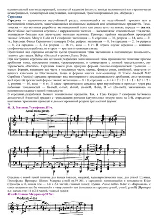 однотональный или модулирующий, замкнутый кадансом (полным, иногда половинным) или гармонически
незавершенный, элементарный или развитой, повторенный, транспонированный (см. «Период»).
Середина
Середина — гармонически неустойчивый раздел, начинающийся на неустойчивой гармонии или в
подчиненной тональности, заканчивающийся половинным кадансом или доминантовым предыктом. Тема-
тически — это мотивная разработка экспозиционной темы или смена темы на новую, изредка — связка.
Масштабные соотношения середины с окружающими частями — всевозможны: относительное тождество,
значительно большая или значительно меньшая величина. Примеры крайних масштабных пропорций
таковы: Бетховен. Менуэт C-dur из 1 симфонии: экспозиция — 8, середина — 36, реприза — 14, кода — 21
тт.; Бетховен. Финал Скрипичного концерта D-dur, рефрен: экспозиция — 8, 1-я середина — 2, 1-я реприза
— 8, 2-я середина — 2, 2-я реприза — 16 тт., кода — 8 тт. В первом случае середина — активная
симфоническая разработка, во втором — краткая оттеняющая связка.
Простейший вид середины создается путем транспозиции темы экспозиции в подчиненную тональность,
типичен для танцев: Вебер. «Вольный стрелок», Вальс D-dur.
При построении середины как мотивной разработки экспозиционной темы применяются типичные приемы
дробления темы, вычленения мотива, секвенцирования, в соответствии с логикой «рассуждения», ри-
торического «tractatio». Середины такого рода присущи формам сонатно-симфонической традиции —
малым формам, входящим как часть в медленные части, скерцо, финалы сонат, симфоний, квартетов от
венских классиков до Шостаковича, также и формам многих пьес-миниатюр. В Этюде dis-moll №12
Скрябина (Patetico) середина принимает вид многократного последовательного дробления, архитектоника
всей простой трехчастной формы такова: экспозиция — 8 + 8, середина — 4 + 4 + 2 + 2 + 1 + 1 + 1/2 + 1/2 +
1, реприза — 16, кода — 6 тт. В плане гармоническом середина ярко неустойчива и проходит через ряд
побочных тональностей — fis-moll, e-moll, d-moll, cis-moll, H-dur, D --> (dis-moll), заканчиваясь на
половинном кадансе главной тональности.
В серединах-разработках бывают значительные предыкты. Так, в Трио Скерцо 7 симфонии Бетховена
динамичный 8-тактный предыкт с гемиольными ритмами (двудольники внутри такта на 3/4), остродиссо-
нантными гармониями приводит к динамизированной репризе трехчастной формы:
70
41. Л, Бетховен. 7 симфония, III ч.




Середина с новой темой типична для танцев (вальсы, мазурки), характеристических пьес, для стилей Шумана,
Прокофьева. Примеры: Шопен. Мазурка a-moll ор.59 №1, с серединой, начинающейся в тональности E-dur
(Примеры а, б, начала тем — 1-й и 2-й частей, главный голос); Шуман. «Valse noble» B-dur из «Карнавала», с
сопоставлением как бы «внешней» и «внутренней» тем (тональности середины g-moll, c-moll, g-moll) (Примеры
в, г, начала тем 1-й и 2-й частей, главный голос):
42 а) Ф. Шопен. Мазурка ор.59 № l
 