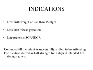 INDICATIONS
• Low birth weight of less than 1500gm
• Less than 30wks gestation
• Late preterms SGA/IUGR
Continued till the infant is successfully shifted to breastfeeding
Fortification started as half strength for 2 days if tolerated full
strength given.
 