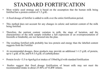 STANDARD FORTIFICATION
• Most widely used strategy and is based on the assumption that the human milk being
fortified has a protein content of 1.5 g/dL.
• A fixed dosage of fortifier is added to milk over the entire fortification period.
• This method does not account for any changes in caloric and nutrient content of the milk
being fortified.
• Therefore, the nutrient content variation in milk, the stage of lactation, and the
characteristics of the milk sample (whether a full expression or an overrepresentation of
foremilk or hindmilk), are not factored into the plan.
• The resulting fortified milk probably has less protein and energy than the labelled content
suggests from the Fortifier
• At recommended dosages, these products may provide an additional 1-1.5 g/dL of protein,
up to 1 g/dL of fat, and 0.4-3.4 g/dL of carbohydrates
• Protein levels <3.5 to 4gm/kg/d at intakes of 150ml/kg/d with standard fortification
• Studies suggest that fixed dosage fortification of breast milk may not meet the
recommended intake in about 25-40% of VLBW infants.
 