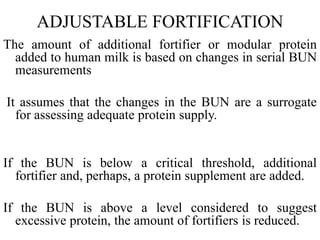 ADJUSTABLE FORTIFICATION
The amount of additional fortifier or modular protein
added to human milk is based on changes in serial BUN
measurements
It assumes that the changes in the BUN are a surrogate
for assessing adequate protein supply.
If the BUN is below a critical threshold, additional
fortifier and, perhaps, a protein supplement are added.
If the BUN is above a level considered to suggest
excessive protein, the amount of fortifiers is reduced.
 