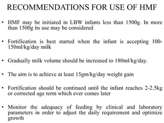 RECOMMENDATIONS FOR USE OF HMF
• HMF may be initiated in LBW infants less than 1500g. In more
than 1500g its use may be considered
• Fortification is best started when the infant is accepting 100-
150ml/kg/day milk
• Gradually milk volume should be increased to 180ml/kg/day.
• The aim is to achieve at least 15gm/kg/day weight gain
• Fortification should be continued until the infant reaches 2-2.5kg
or corrected age term which ever comes later
• Monitor the adequacy of feeding by clinical and laboratory
parameters in order to adjust the daily requirement and optimize
growth
 