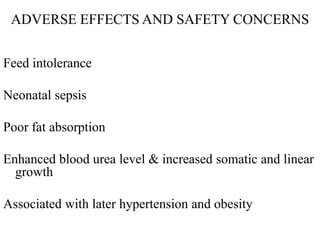 ADVERSE EFFECTS AND SAFETY CONCERNS
Feed intolerance
Neonatal sepsis
Poor fat absorption
Enhanced blood urea level & increased somatic and linear
growth
Associated with later hypertension and obesity
 