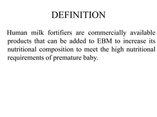 DEFINITION
Human milk fortifiers are commercially available
products that can be added to EBM to increase its
nutritional composition to meet the high nutritional
requirements of premature baby.
 