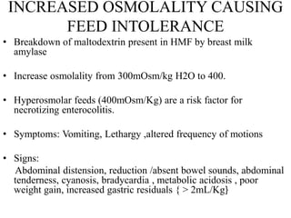 INCREASED OSMOLALITY CAUSING
FEED INTOLERANCE
• Breakdown of maltodextrin present in HMF by breast milk
amylase
• Increase osmolality from 300mOsm/kg H2O to 400.
• Hyperosmolar feeds (400mOsm/Kg) are a risk factor for
necrotizing enterocolitis.
• Symptoms: Vomiting, Lethargy ,altered frequency of motions
• Signs:
Abdominal distension, reduction /absent bowel sounds, abdominal
tenderness, cyanosis, bradycardia , metabolic acidosis , poor
weight gain, increased gastric residuals { > 2mL/Kg}
 