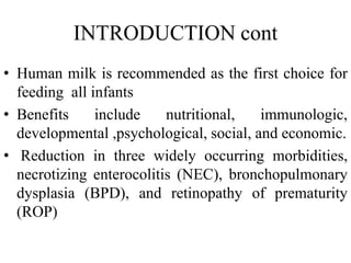 INTRODUCTION cont
• Human milk is recommended as the first choice for
feeding all infants
• Benefits include nutritional, immunologic,
developmental ,psychological, social, and economic.
• Reduction in three widely occurring morbidities,
necrotizing enterocolitis (NEC), bronchopulmonary
dysplasia (BPD), and retinopathy of prematurity
(ROP)
 