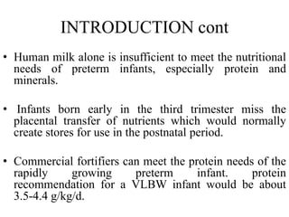 INTRODUCTION cont
• Human milk alone is insufficient to meet the nutritional
needs of preterm infants, especially protein and
minerals.
• Infants born early in the third trimester miss the
placental transfer of nutrients which would normally
create stores for use in the postnatal period.
• Commercial fortifiers can meet the protein needs of the
rapidly growing preterm infant. protein
recommendation for a VLBW infant would be about
3.5-4.4 g/kg/d.
 
