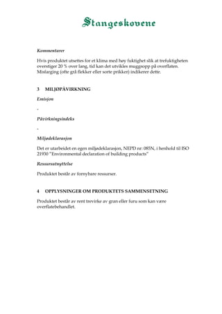 Kommentarer
Hvis produktet utsettes for et klima med høy fuktighet slik at trefuktigheten
overstiger 20 % over lang, tid kan det utvikles muggsopp på overflaten.
Misfarging (ofte grå flekker eller sorte prikker) indikerer dette.
3 MILJØPÅVIRKNING
Emisjon
-
Påvirkningsindeks
-
Miljødeklarasjon
Det er utarbeidet en egen miljødeklarasjon, NEPD nr: 085N, i henhold til ISO
21930 ”Environmental declaration of building products”
Ressursutnyttelse
Produktet består av fornybare ressurser.
4 OPPLYSNINGER OM PRODUKTETS SAMMENSETNING
Produktet består av rent trevirke av gran eller furu som kan være
overflatebehandlet.
 