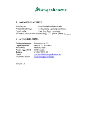 5 AVFALLSBEHANDLING
Avfallstype: Overflatebehandlet trevirke.
Avfallshåndtering: Forbrenning og energiutnyttelse.
Opprinnelse - Næring: Bygg og anlegg.
NS 9431-Kode for avfallsbehandling: 1142 | 0400 | 0600 | _ _ _ _
6 ANSVARLIG FIRMA
Produsent/importør Stangeskovene AS
Organisasjonsnr. NO 916 193 971 MVA
Postadresse Aremarkveien 42
Postnr. og poststed 1792 Tistedal
Telefon (+47)69 19 08 00
E-post post.tistedal@stangeskovene.no
Internettadresse www.stangeskovene.no
Versjon 1.1
 