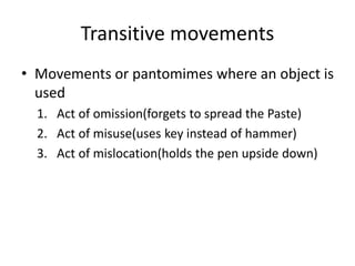 Transitive movements
• Movements or pantomimes where an object is
used
1. Act of omission(forgets to spread the Paste)
2. Act of misuse(uses key instead of hammer)
3. Act of mislocation(holds the pen upside down)
 