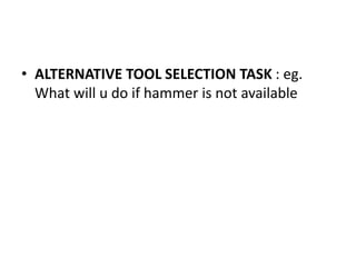 • ALTERNATIVE TOOL SELECTION TASK : eg.
What will u do if hammer is not available
 