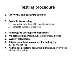 Testing procedure
1. FORWARD and backward counting
2. Symbolic transcoding
1. Numerical to verbal: 109---- one hundred nine
2. Verbal to numerical: vice versa
3. Reading and writing arithmetic signs
4. Mental calculation(add,subsract,multiply,divide)
5. Written calculation
6. Aligning numbers in columns for adding.(eg.
32+333+3456+2)
7. Arithmetic problems requiring planning. (perform the
ebove calculation)
 